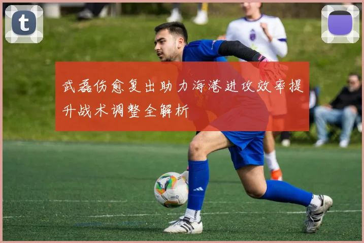 武磊伤愈复出助力海港进攻效率提升战术调整全解析