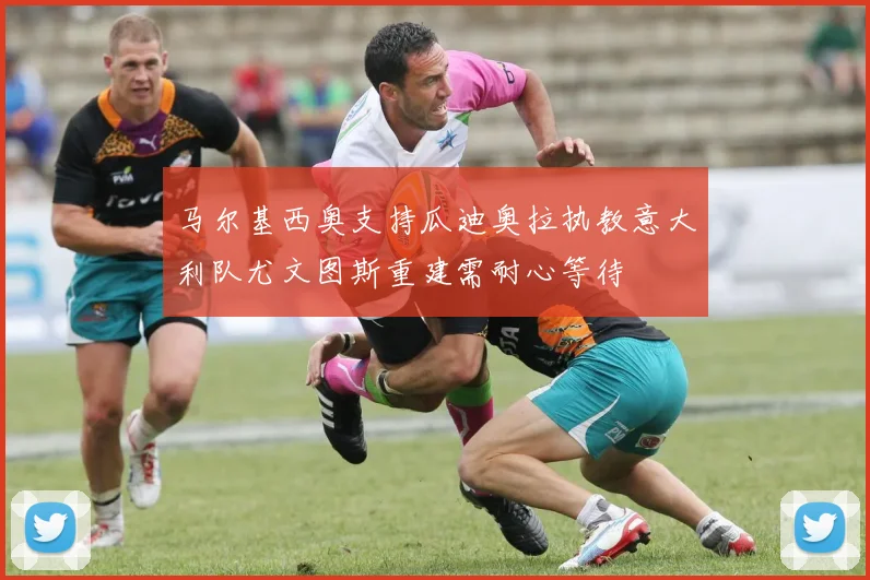 马尔基西奥支持瓜迪奥拉执教意大利队尤文图斯重建需耐心等待