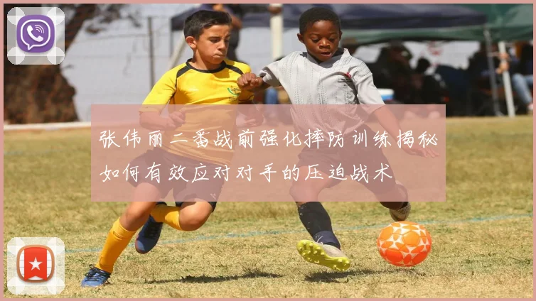 张伟丽二番战前强化摔防训练揭秘如何有效应对对手的压迫战术