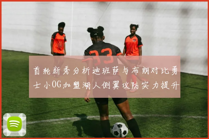 首轮新秀分析迪班萨与布朗对比勇士小OG加盟湖人侧翼攻防实力提升