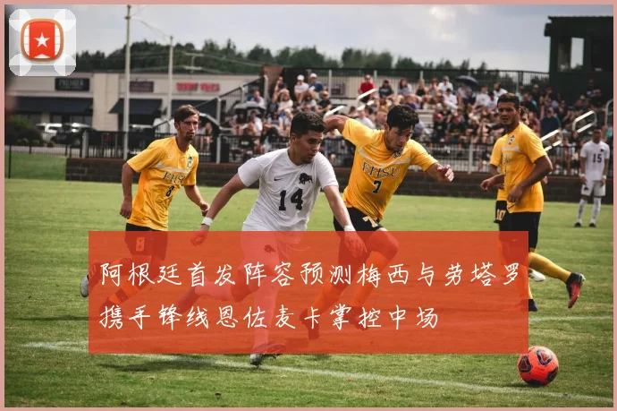 阿根廷首发阵容预测梅西与劳塔罗携手锋线恩佐麦卡掌控中场
