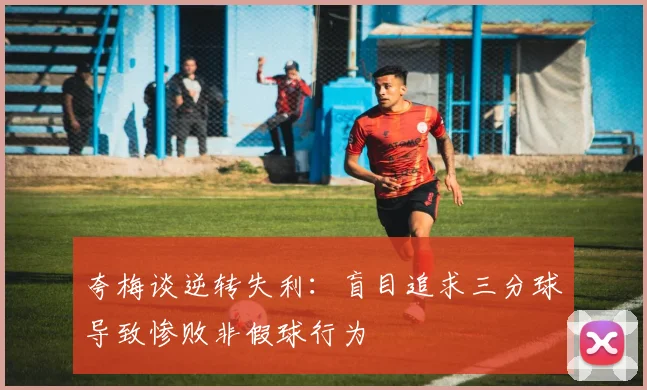 夸梅谈逆转失利:盲目追求三分球导致惨败非假球行为