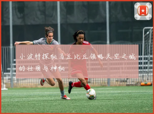 小波特探秘马丘比丘领略天空之城的壮丽与神秘
