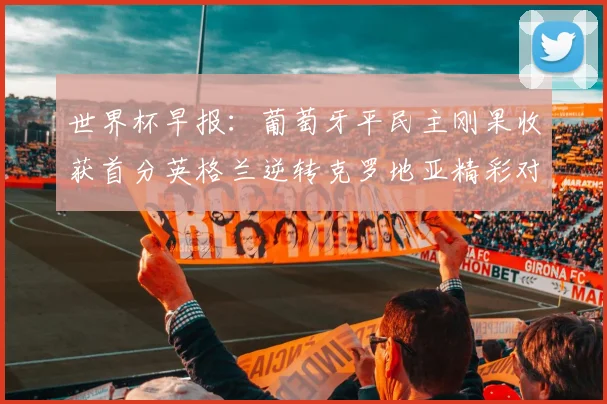 世界杯早报：葡萄牙平民主刚果收获首分英格兰逆转克罗地亚精彩对决