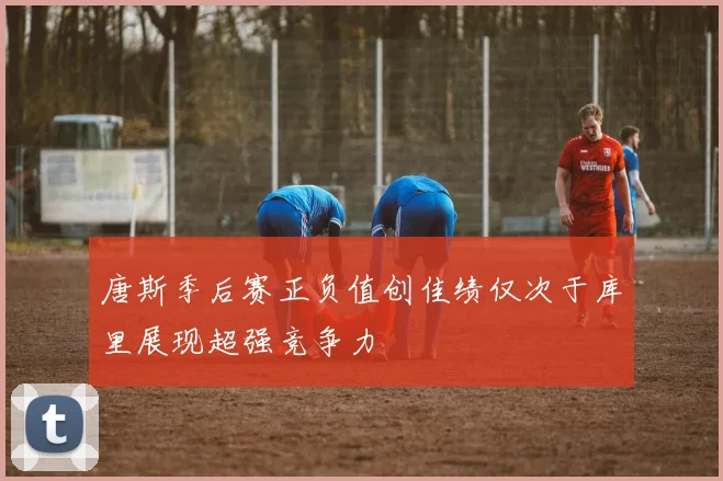 唐斯季后赛正负值创佳绩仅次于库里展现超强竞争力