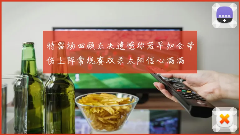 特雷杨回顾东决遗憾称若早知会带伤上阵常规赛双杀太阳信心满满