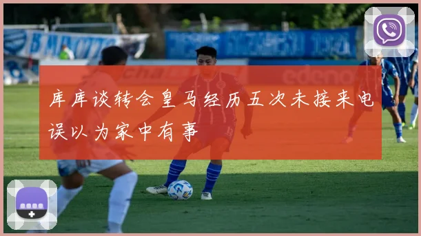 库库谈转会皇马经历五次未接来电误以为家中有事