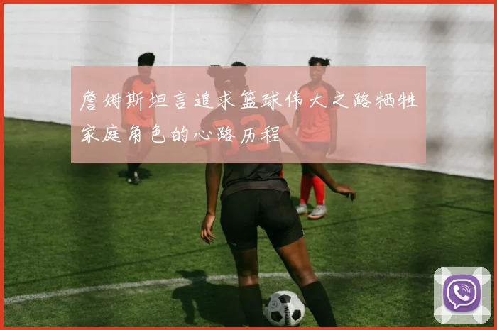 詹姆斯坦言追求篮球伟大之路牺牲家庭角色的心路历程